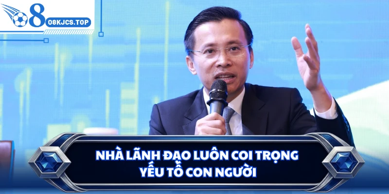 Nhà lãnh đạo luôn coi trọng yếu tố con người